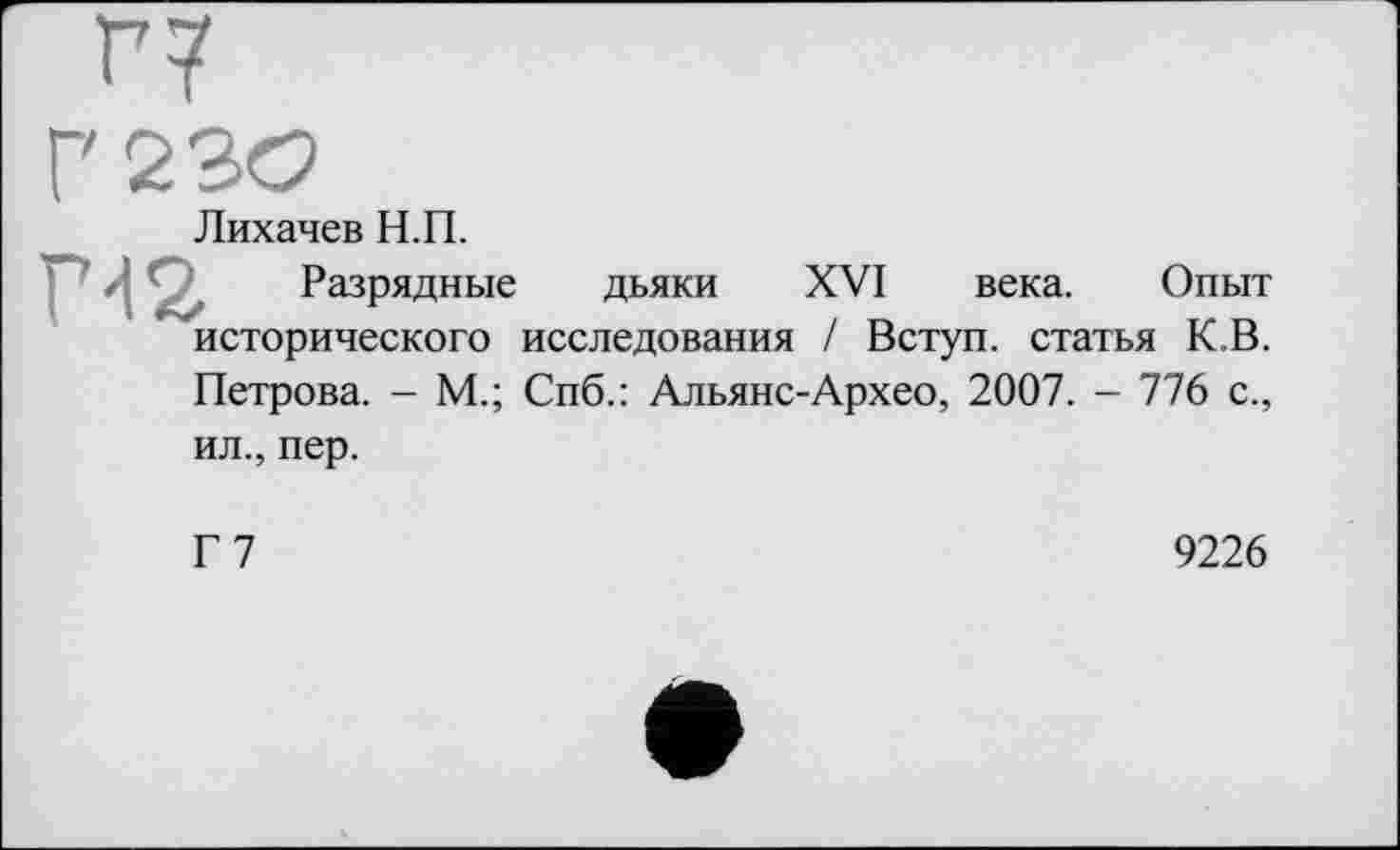 ﻿H
Г'230
Лихачев Н.П.
m Разрядные дьяки XVI века. Опыт исторического исследования / Вступ, статья К.В. Петрова. - М.; Спб.: Альянс-Архео, 2007. - 776 с., ил., пер.
Г7
9226